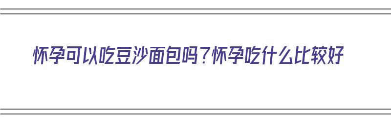 怀孕可以吃豆沙面包吗？怀孕吃什么比较好（怀孕可以吃豆沙面包吗?怀孕吃什么比较好呢）