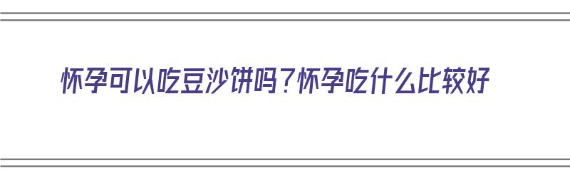 怀孕可以吃豆沙饼吗？怀孕吃什么比较好（怀孕可以吃豆沙饼吗?怀孕吃什么比较好呢）