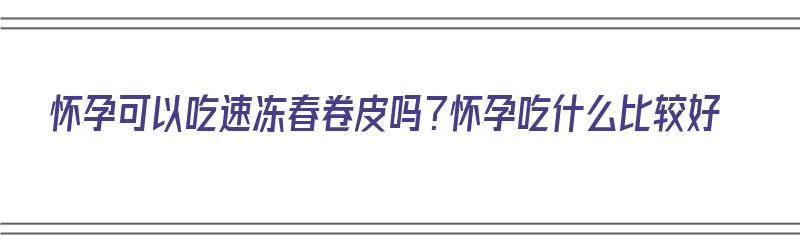 怀孕可以吃速冻春卷皮吗？怀孕吃什么比较好（孕妇可以吃春卷皮吗）