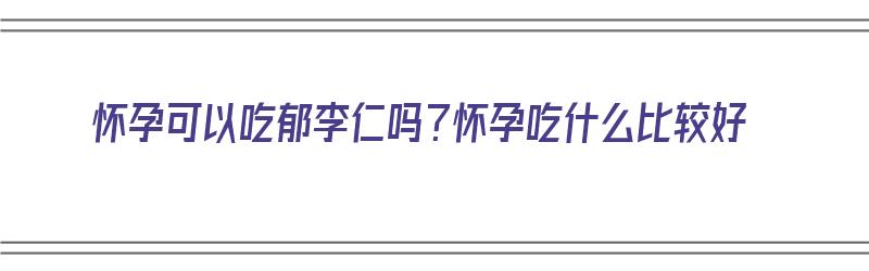 怀孕可以吃郁李仁吗？怀孕吃什么比较好（怀孕可以吃郁李仁吗?怀孕吃什么比较好呢）