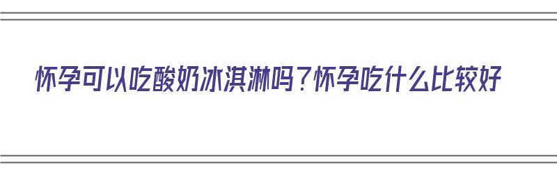 怀孕可以吃酸奶冰淇淋吗？怀孕吃什么比较好（孕期可以吃酸奶冰淇淋吗）