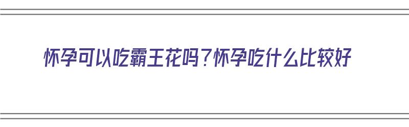 怀孕可以吃霸王花吗？怀孕吃什么比较好（怀孕可以吃霸王花吗?怀孕吃什么比较好呢）