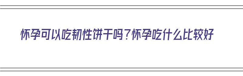 怀孕可以吃韧性饼干吗？怀孕吃什么比较好（怀孕可以吃韧性饼干吗?怀孕吃什么比较好呢）