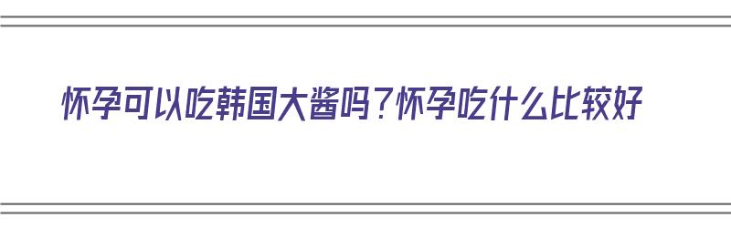 怀孕可以吃韩国大酱吗？怀孕吃什么比较好（怀孕可以吃韩国大酱吗?怀孕吃什么比较好呢）