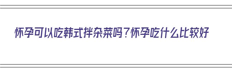 怀孕可以吃韩式拌杂菜吗？怀孕吃什么比较好（怀孕能不能吃韩式拌饭）