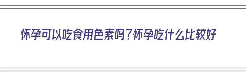 怀孕可以吃食用色素吗？怀孕吃什么比较好（怀孕可以吃食用色素吗?怀孕吃什么比较好呢）