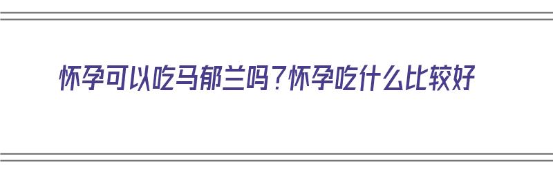 怀孕可以吃马郁兰吗？怀孕吃什么比较好（怀孕可以吃马郁兰吗?怀孕吃什么比较好呢）