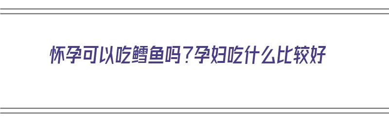 怀孕可以吃鳕鱼吗？孕妇吃什么比较好（怀孕可以吃鳕鱼吗?孕妇吃什么比较好呢）