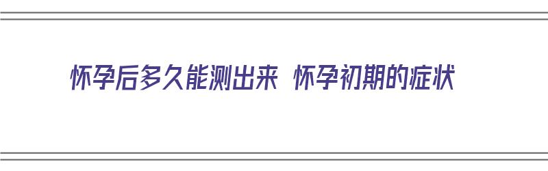 怀孕后多久能测出来 怀孕初期的症状（怀孕后多久能测出来 怀孕初期的症状呢）