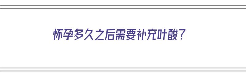 怀孕多久之后需要补充叶酸？（怀孕多久之后需要补充叶酸片）