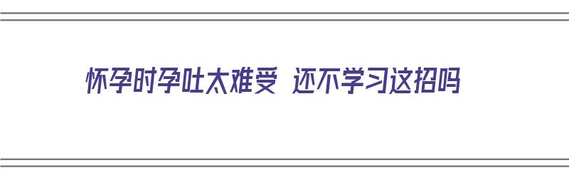 怀孕时孕吐太难受 还不学习这招吗（怀孕孕吐太难受了怎么办）