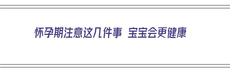 怀孕期注意这几件事 宝宝会更健康（怀孕期注意这几件事 宝宝会更健康吗）