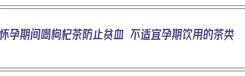 怀孕期间喝枸杞茶防止贫血 不适宜孕期饮用的茶类（孕期喝枸杞茶的好处）