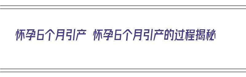 怀孕6个月引产 怀孕6个月引产的过程揭秘（怀孕6个月引产的全过程）