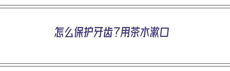 怎么保护牙齿？用茶水漱口（怎么保护牙齿?用茶水漱口可以吗）