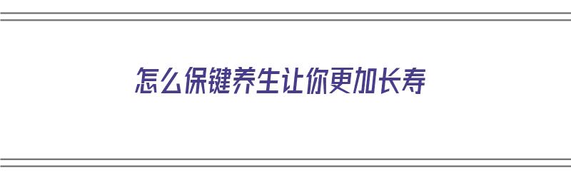 怎么保键养生让你更加长寿（怎样保健养生的方法）