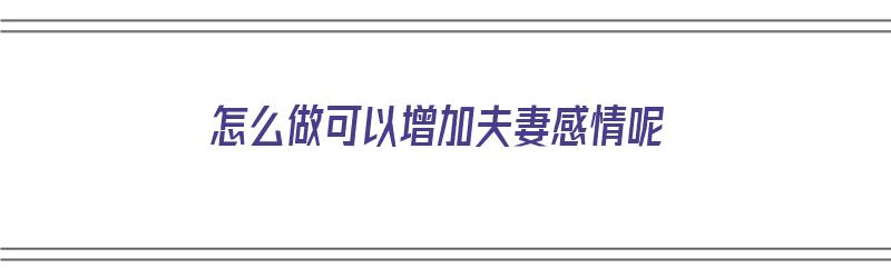 怎么做可以增加夫妻感情呢（怎么做可以增加夫妻感情呢视频）