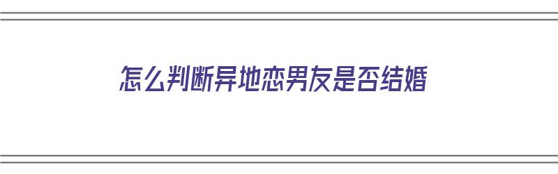 怎么判断异地恋男友是否结婚（怎么判断异地恋男友是否结婚了）