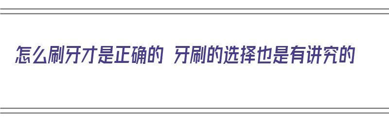 怎么刷牙才是正确的 牙刷的选择也是有讲究的（牙刷怎么刷牙最好）