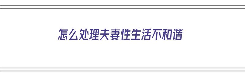 怎么处理夫妻性生活不和谐（怎么处理夫妻性生活不和谐的关系）