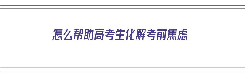 怎么帮助高考生化解考前焦虑（怎么帮助高考生化解考前焦虑问题）