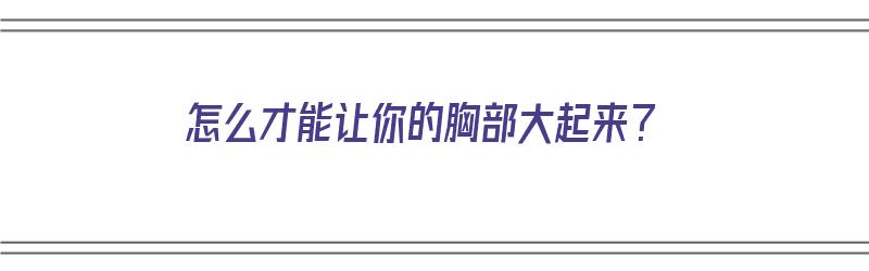 怎么才能让你的胸部大起来？（怎么才能让你的胸部大起来）