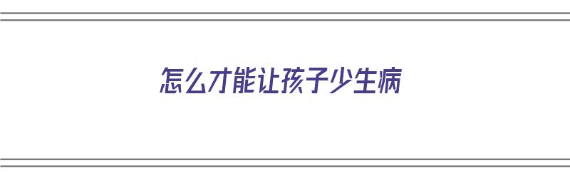 怎么才能让孩子少生病（怎么才能让孩子少生病,提高免疫力?）