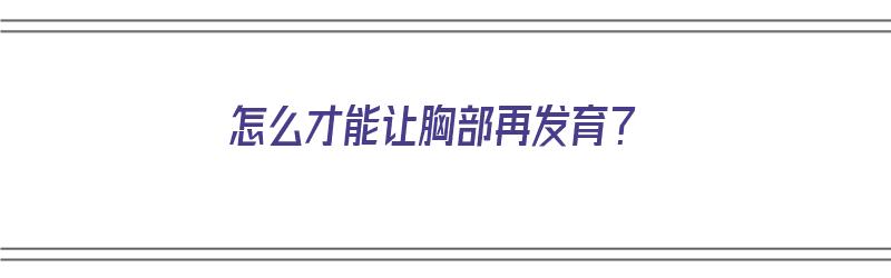 怎么才能让胸部再发育？（怎么才能让胸部再发育更快）