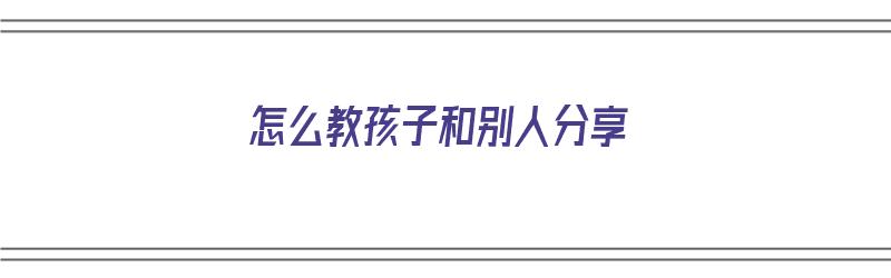 怎么教孩子和别人分享（如何教育小孩分享）