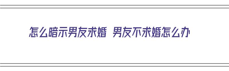 怎么暗示男友求婚 男友不求婚怎么办（怎么暗示男朋友求婚）