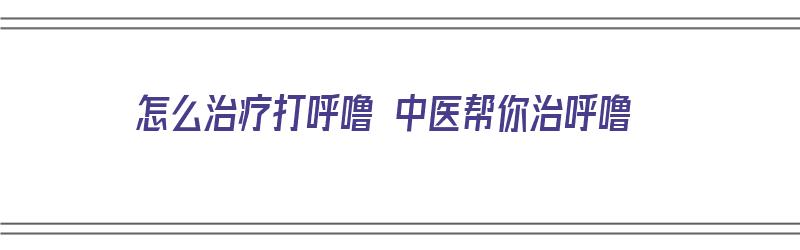 怎么治疗打呼噜 中医帮你治呼噜（怎么治疗打呼噜 中医帮你治呼噜呢）