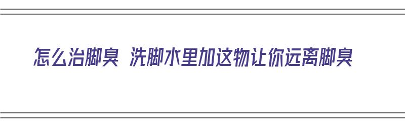 怎么治脚臭 洗脚水里加这物让你远离脚臭（去脚臭洗脚水加什么）