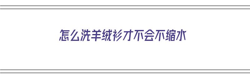 怎么洗羊绒衫才不会不缩水（怎么洗羊绒衫才不会不缩水呢）