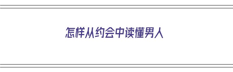 怎样从约会中读懂男人（怎样从约会中读懂男人的心思）