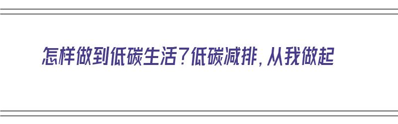 怎样做到低碳生活？低碳减排，从我做起（怎样做到低碳生活?低碳减排,从我做起）