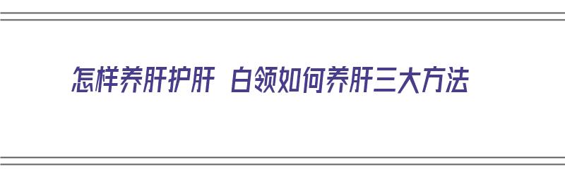 怎样养肝护肝 白领如何养肝三大方法（要怎么养肝护肝）