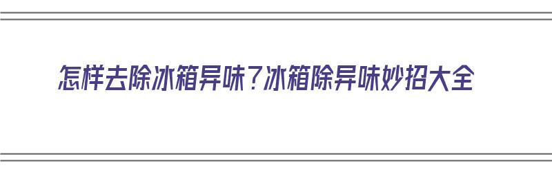 怎样去除冰箱异味？冰箱除异味妙招大全（怎样去除冰箱异味?冰箱除异味妙招大全视频）