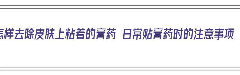 怎样去除皮肤上粘着的膏药 日常贴膏药时的注意事项（怎么去除粘在皮肤上的膏药）