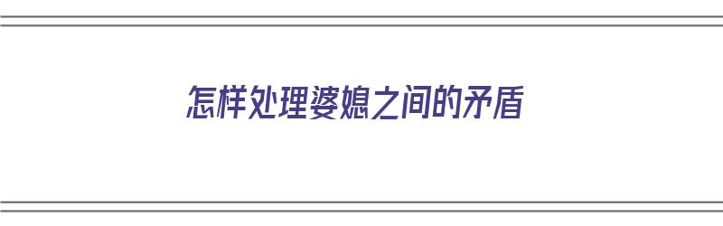 怎样处理婆媳之间的矛盾（怎样处理婆媳之间的矛盾关系）