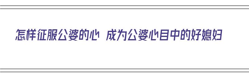 怎样征服公婆的心 成为公婆心目中的好媳妇（怎样征服公婆的心 成为公婆心目中的好媳妇呢）