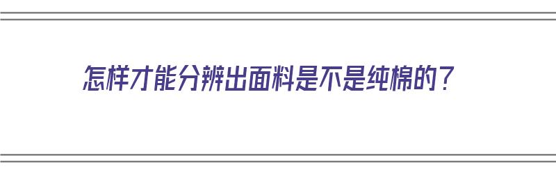 怎样才能分辨出面料是不是纯棉的？（怎样才能分辨出面料是不是纯棉的呢）