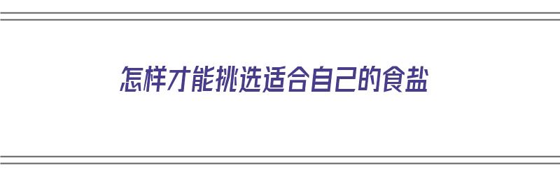 怎样才能挑选适合自己的食盐（怎样才能挑选适合自己的食盐呢）