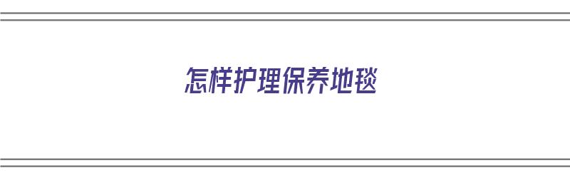 怎样护理保养地毯（怎样护理保养地毯最好）