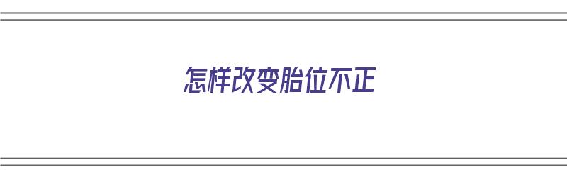 怎样改变胎位不正（怎样改变胎位不正的方法）