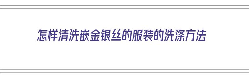 怎样清洗嵌金银丝的服装的洗涤方法（怎样清洗嵌金银丝的服装的洗涤方法视频）