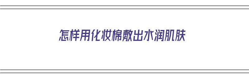 怎样用化妆棉敷出水润肌肤（怎样用化妆棉敷出水润肌肤的效果）