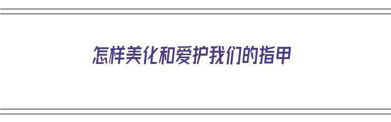 怎样美化和爱护我们的指甲（怎样美化和爱护我们的指甲呢）