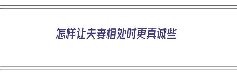 怎样让夫妻相处时更真诚些（怎样让夫妻相处时更真诚些呢）