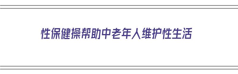 性保健操帮助中老年人维护性生活（性保健操帮助中老年人维护性生活健康）