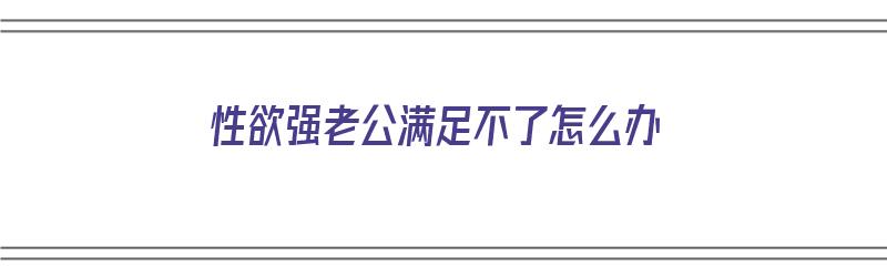 性欲强老公满足不了怎么办（男人一般多长时间算是正常的）